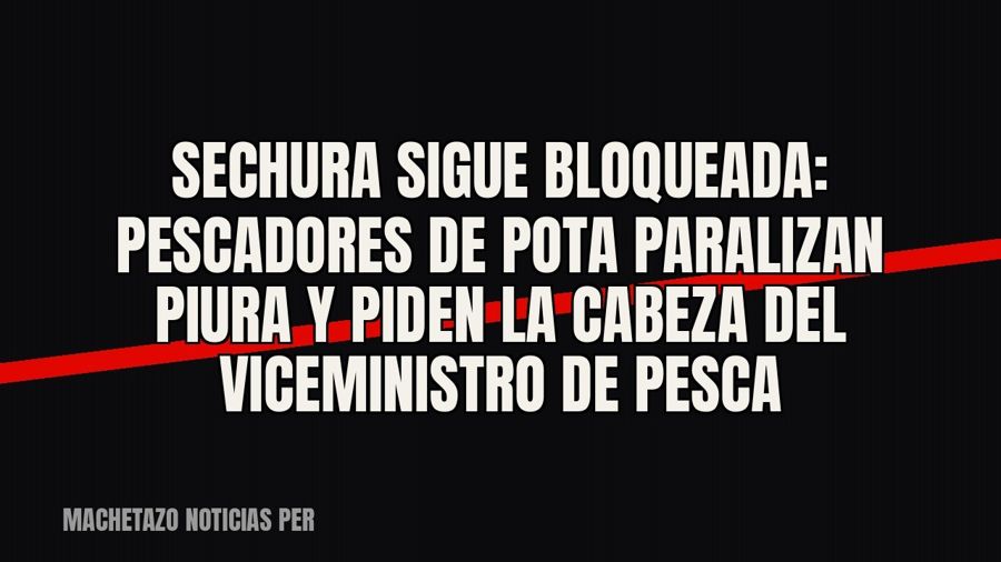 Sechura sigue bloqueada: pescadores de pota paralizan Piura y piden la cabeza del viceministro de Pesca