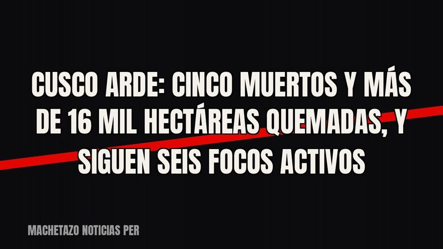 Cusco arde: cinco muertos y más de 16 mil hectáreas quemadas, y siguen seis focos activos