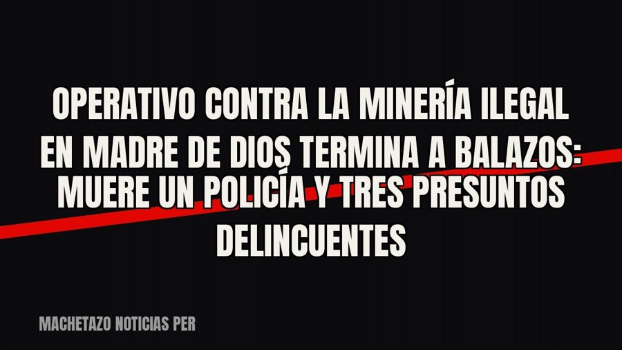 Operativo contra la minería ilegal en Madre de Dios termina a balazos: muere un policía y tres presuntos…