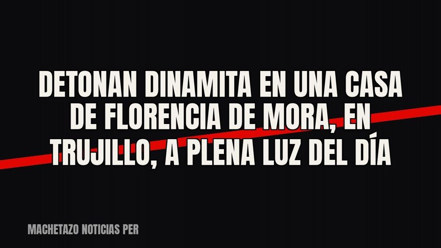 Detonan dinamita en una casa de Florencia de Mora, en Trujillo, a plena luz del día