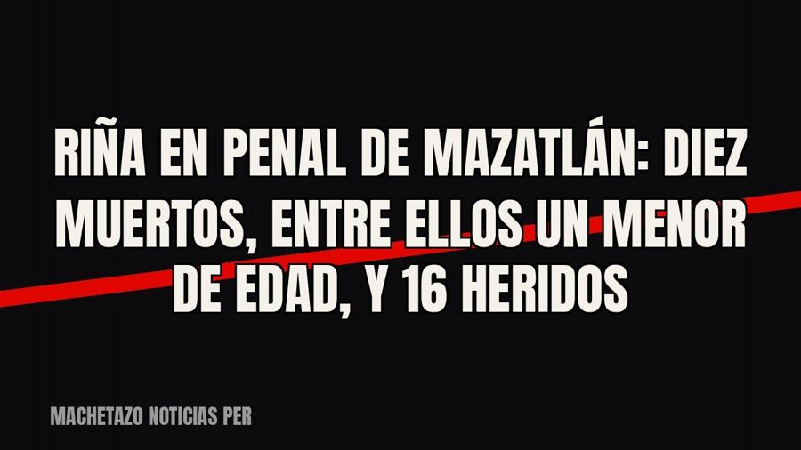 Riña en penal de Mazatlán: diez muertos, entre ellos un menor de edad, y 16 heridos