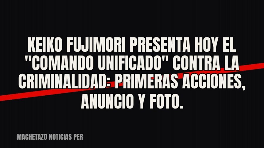 Keiko Fujimori presenta hoy el "Comando Unificado" contra la criminalidad: primeras acciones,…
