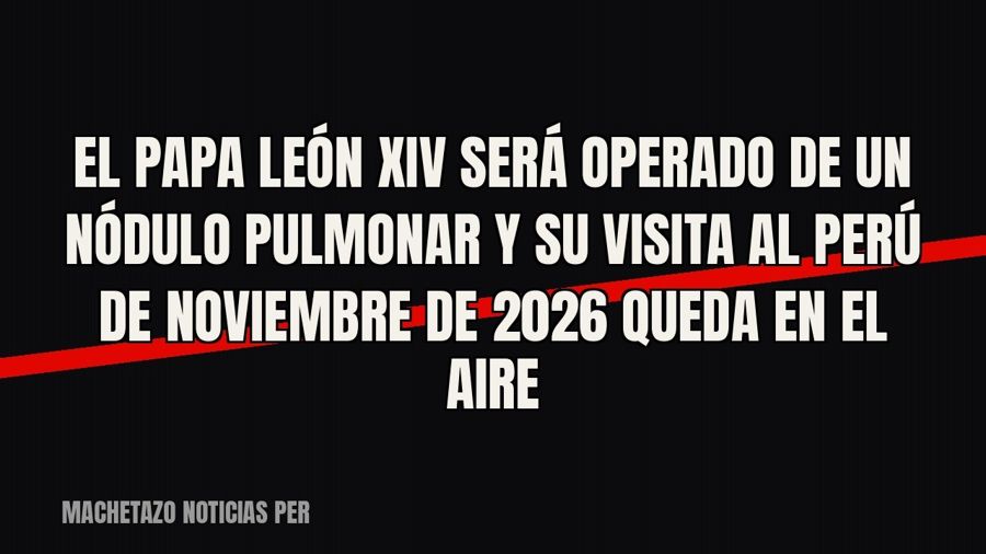 El papa León XIV será operado de un nódulo pulmonar y su visita al Perú de noviembre de 2026 queda en el aire