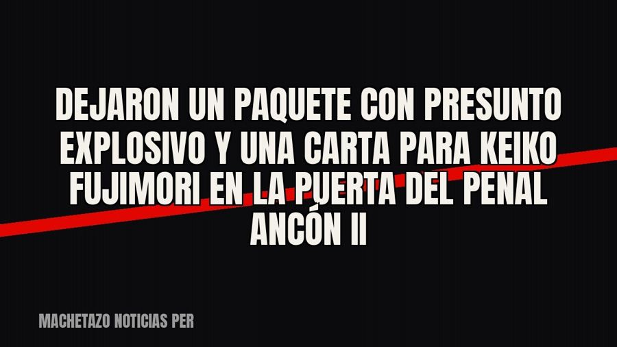 Dejaron un paquete con presunto explosivo y una carta para Keiko Fujimori en la puerta del penal Ancón II